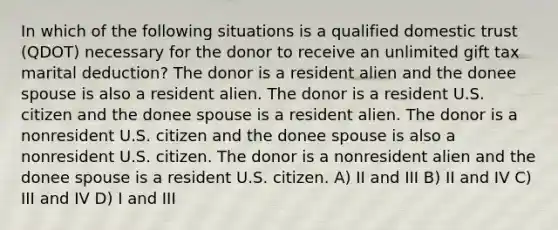 In which of the following situations is a qualified domestic trust (QDOT) necessary for the donor to receive an unlimited gift tax marital deduction? The donor is a resident alien and the donee spouse is also a resident alien. The donor is a resident U.S. citizen and the donee spouse is a resident alien. The donor is a nonresident U.S. citizen and the donee spouse is also a nonresident U.S. citizen. The donor is a nonresident alien and the donee spouse is a resident U.S. citizen. A) II and III B) II and IV C) III and IV D) I and III