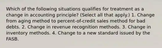 Which of the following situations qualifies for treatment as a change in accounting principle? (Select all that apply.) 1. Change from aging method to percent-of-credit sales method for bad debts. 2. Change in revenue recognition methods. 3. Change in inventory methods. 4. Change to a new standard issued by the FASB.