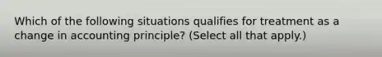 Which of the following situations qualifies for treatment as a change in accounting principle? (Select all that apply.)