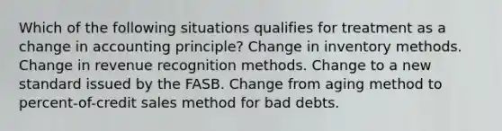 Which of the following situations qualifies for treatment as a change in accounting principle? Change in inventory methods. Change in revenue recognition methods. Change to a new standard issued by the FASB. Change from aging method to percent-of-credit sales method for bad debts.