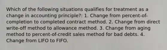 Which of the following situations qualifies for treatment as a change in accounting principle?: 1. Change from percent-of-completion to completed contract method. 2. Change from direct write-off method to allowance method. 3. Change from aging method to percent-of-credit sales method for bad debts. 4. Change from LIFO to FIFO.