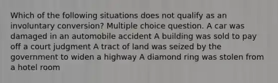 Which of the following situations does not qualify as an involuntary conversion? Multiple choice question. A car was damaged in an automobile accident A building was sold to pay off a court judgment A tract of land was seized by the government to widen a highway A diamond ring was stolen from a hotel room