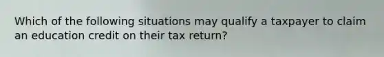 Which of the following situations may qualify a taxpayer to claim an education credit on their tax return?