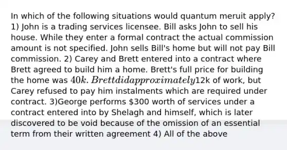 In which of the following situations would quantum meruit apply? 1) John is a trading services licensee. Bill asks John to sell his house. While they enter a formal contract the actual commission amount is not specified. John sells Bill's home but will not pay Bill commission. 2) Carey and Brett entered into a contract where Brett agreed to build him a home. Brett's full price for building the home was 40k. Brett did approximately12k of work, but Carey refused to pay him instalments which are required under contract. 3)George performs 300 worth of services under a contract entered into by Shelagh and himself, which is later discovered to be void because of the omission of an essential term from their written agreement 4) All of the above