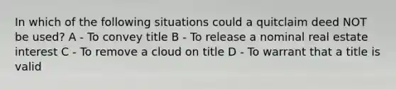 In which of the following situations could a quitclaim deed NOT be used? A - To convey title B - To release a nominal real estate interest C - To remove a cloud on title D - To warrant that a title is valid