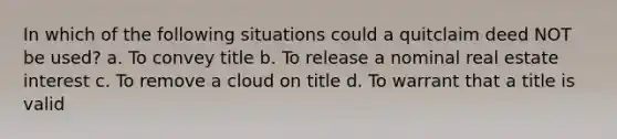 In which of the following situations could a quitclaim deed NOT be used? a. To convey title b. To release a nominal real estate interest c. To remove a cloud on title d. To warrant that a title is valid