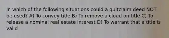 In which of the following situations could a quitclaim deed NOT be used? A) To convey title B) To remove a cloud on title C) To release a nominal real estate interest D) To warrant that a title is valid