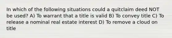 In which of the following situations could a quitclaim deed NOT be used? A) To warrant that a title is valid B) To convey title C) To release a nominal real estate interest D) To remove a cloud on title