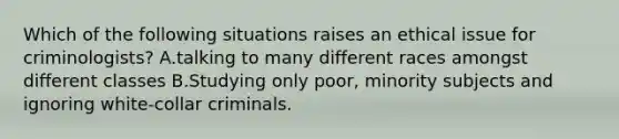 Which of the following situations raises an ethical issue for criminologists? A.talking to many different races amongst different classes B.Studying only poor, minority subjects and ignoring white-collar criminals.