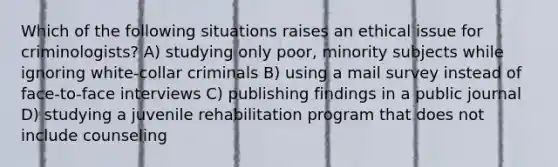 Which of the following situations raises an ethical issue for criminologists? A) studying only poor, minority subjects while ignoring white-collar criminals B) using a mail survey instead of face-to-face interviews C) publishing findings in a public journal D) studying a juvenile rehabilitation program that does not include counseling