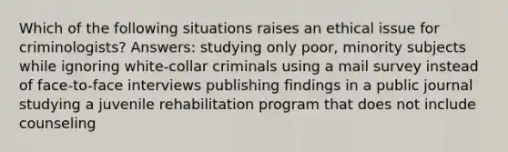 Which of the following situations raises an ethical issue for criminologists? Answers: studying only poor, minority subjects while ignoring white-collar criminals using a mail survey instead of face-to-face interviews publishing findings in a public journal studying a juvenile rehabilitation program that does not include counseling