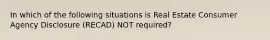 In which of the following situations is Real Estate Consumer Agency Disclosure (RECAD) NOT required?