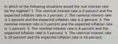 In which of the following situations would the real interest rate be the highest? 1. The nominal interest rate is 0 percent and the expected inflation rate is 3 percent. 2. The nominal interest rate is 1 percent and the expected inflation rate is 2 percent. 3. The nominal interest rate is 3 percent and the expected inflation rate is -1 percent. 4. The nominal interest rate is 8 percent and the expected inflation rate is 5 percent. 5. The nominal interest rate is 10 percent and the expected inflation rate is 10 percent.