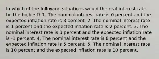 In which of the following situations would the real interest rate be the highest? 1. The nominal interest rate is 0 percent and the expected inflation rate is 3 percent. 2. The nominal interest rate is 1 percent and the expected inflation rate is 2 percent. 3. The nominal interest rate is 3 percent and the expected inflation rate is -1 percent. 4. The nominal interest rate is 8 percent and the expected inflation rate is 5 percent. 5. The nominal interest rate is 10 percent and the expected inflation rate is 10 percent.