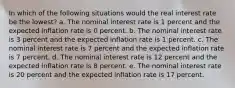 In which of the following situations would the real interest rate be the lowest? a. The nominal interest rate is 1 percent and the expected inflation rate is 0 percent. b. The nominal interest rate is 3 percent and the expected inflation rate is 1 percent. c. The nominal interest rate is 7 percent and the expected inflation rate is 7 percent. d. The nominal interest rate is 12 percent and the expected inflation rate is 8 percent. e. The nominal interest rate is 20 percent and the expected inflation rate is 17 percent.