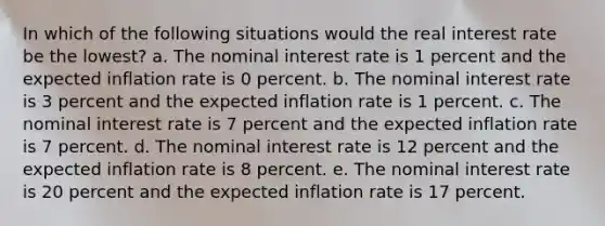 In which of the following situations would the real interest rate be the lowest? a. The nominal interest rate is 1 percent and the expected inflation rate is 0 percent. b. The nominal interest rate is 3 percent and the expected inflation rate is 1 percent. c. The nominal interest rate is 7 percent and the expected inflation rate is 7 percent. d. The nominal interest rate is 12 percent and the expected inflation rate is 8 percent. e. The nominal interest rate is 20 percent and the expected inflation rate is 17 percent.