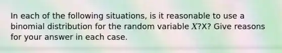 In each of the following situations, is it reasonable to use a binomial distribution for the random variable 𝑋?X? Give reasons for your answer in each case.