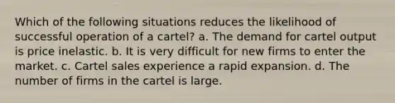 Which of the following situations reduces the likelihood of successful operation of a cartel? a. The demand for cartel output is price inelastic. b. It is very difficult for new firms to enter the market. c. Cartel sales experience a rapid expansion. d. The number of firms in the cartel is large.