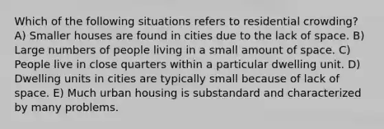 Which of the following situations refers to residential crowding? A) Smaller houses are found in cities due to the lack of space. B) Large numbers of people living in a small amount of space. C) People live in close quarters within a particular dwelling unit. D) Dwelling units in cities are typically small because of lack of space. E) Much urban housing is substandard and characterized by many problems.