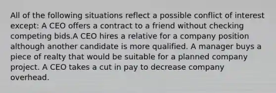 All of the following situations reflect a possible conflict of interest except: A CEO offers a contract to a friend without checking competing bids.​​A CEO hires a relative for a company position although another candidate is more qualified.​​ A manager buys a piece of realty that would be suitable for a planned company project.​​ A CEO takes a cut in pay to decrease company overhead.