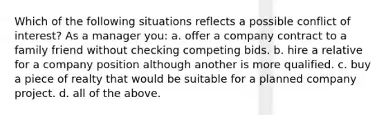 Which of the following situations reflects a possible conflict of interest? As a manager you: a. offer a company contract to a family friend without checking competing bids. b. hire a relative for a company position although another is more qualified. c. buy a piece of realty that would be suitable for a planned company project. d. all of the above.