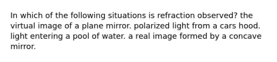 In which of the following situations is refraction observed? the virtual image of a plane mirror. polarized light from a cars hood. light entering a pool of water. a real image formed by a concave mirror.