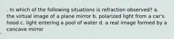 . In which of the following situations is refraction observed? a. the virtual image of a plane mirror b. polarized light from a car's hood c. light entering a pool of water d. a real image formed by a concave mirror