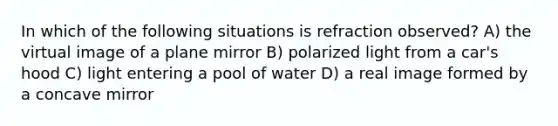 In which of the following situations is refraction observed? A) the virtual image of a plane mirror B) polarized light from a car's hood C) light entering a pool of water D) a real image formed by a concave mirror