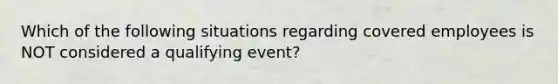 Which of the following situations regarding covered employees is NOT considered a qualifying event?