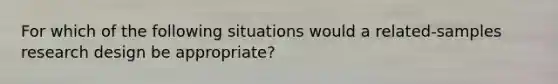 For which of the following situations would a related-samples research design be appropriate?