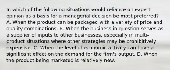 In which of the following situations would reliance on expert opinion as a basis for a managerial decision be most preferred? A. When the product can be packaged with a variety of price and quality combinations. B. When the business in question serves as a supplier of inputs to other businesses, especially in multi-product situations where other strategies may be prohibitively expensive. C. When the level of economic activity can have a significant effect on the demand for the firm's output. D. When the product being marketed is relatively new.