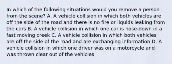 In which of the following situations would you remove a person from the scene? A. A vehicle collision in which both vehicles are off the side of the road and there is no fire or liquids leaking from the cars B. A vehicle collision in which one car is nose-down in a fast moving creek C. A vehicle collision in which both vehicles are off the side of the road and are exchanging information D. A vehicle collision in which one driver was on a motorcycle and was thrown clear out of the vehicles