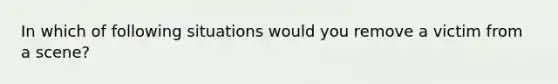 In which of following situations would you remove a victim from a scene?