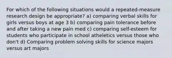 For which of the following situations would a repeated-measure research design be appropriate? a) comparing verbal skills for girls versus boys at age 3 b) comparing pain tolerance before and after taking a new pain med c) comparing self-esteem for students who participate in school atheletics versus those who don't d) Comparing problem solving skills for science majors versus art majors