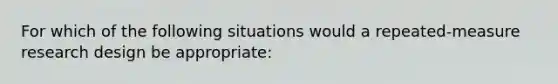 For which of the following situations would a repeated-measure research design be appropriate: