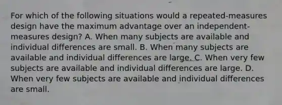 For which of the following situations would a repeated-measures design have the maximum advantage over an independent-measures design? A. When many subjects are available and individual differences are small. B. When many subjects are available and individual differences are large. C. When very few subjects are available and individual differences are large. D. When very few subjects are available and individual differences are small.