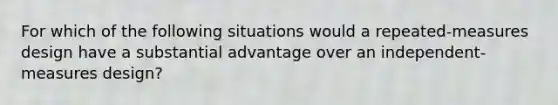 For which of the following situations would a repeated-measures design have a substantial advantage over an independent-measures design?