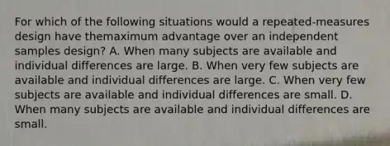 For which of the following situations would a repeated-measures design have themaximum advantage over an independent samples design? A. When many subjects are available and individual differences are large. B. When very few subjects are available and individual differences are large. C. When very few subjects are available and individual differences are small. D. When many subjects are available and individual differences are small.