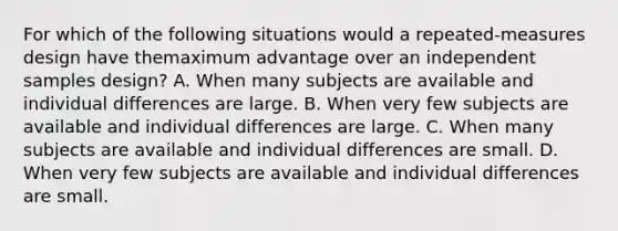 For which of the following situations would a repeated-measures design have themaximum advantage over an independent samples design? A. When many subjects are available and individual differences are large. B. When very few subjects are available and individual differences are large. C. When many subjects are available and individual differences are small. D. When very few subjects are available and individual differences are small.