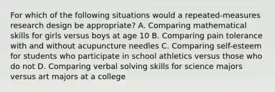 ​For which of the following situations would a repeated-measures research design be appropriate? ​A. Comparing mathematical skills for girls versus boys at age 10 ​B. Comparing pain tolerance with and without acupuncture needles ​C. Comparing self-esteem for students who participate in school athletics versus those who do not ​D. Comparing verbal solving skills for science majors versus art majors at a college