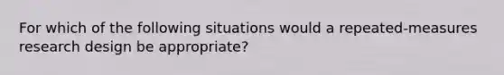 For which of the following situations would a repeated-measures research design be appropriate?​