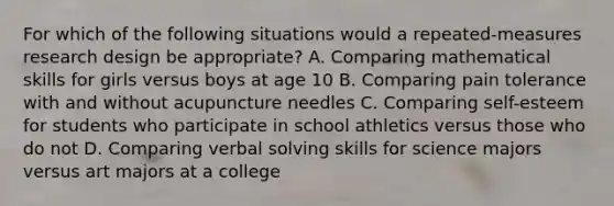 For which of the following situations would a repeated-measures research design be appropriate? A. Comparing mathematical skills for girls versus boys at age 10 B. Comparing pain tolerance with and without acupuncture needles C. Comparing self-esteem for students who participate in school athletics versus those who do not D. Comparing verbal solving skills for science majors versus art majors at a college