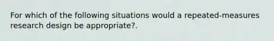 For which of the following situations would a repeated-measures research design be appropriate?.