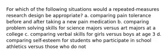 For which of the following situations would a repeated-measures research design be appropriate? a. comparing pain tolerance before and after taking a new pain medication b. comparing problem solving skills for science majors versus art majors at a college c. comparing verbal skills for girls versus boys at age 3 d. comparing self-esteem for students who participate in school athletics versus those who do not