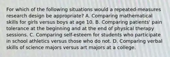 For which of the following situations would a repeated-measures research design be appropriate? A. Comparing mathematical skills for girls versus boys at age 10. B. Comparing patients' pain tolerance at the beginning and at the end of physical therapy sessions. C. Comparing self-esteem for students who participate in school athletics versus those who do not. D. Comparing verbal skills of science majors versus art majors at a college.