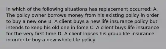 In which of the following situations has replacement occurred: A. The policy owner borrows money from his existing policy in order to buy a new one B. A client buys a new life insurance policy but intends to keep his old one in force C. A client buys life insurance for the very first time D. A client lapses his group life insurance in order to buy a new whole life policy