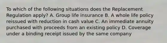 To which of the following situations does the Replacement Regulation apply? A. Group life insurance B. A whole life policy reissued with reduction in cash value C. An immediate annuity purchased with proceeds from an existing policy D. Coverage under a binding receipt issued by the same company