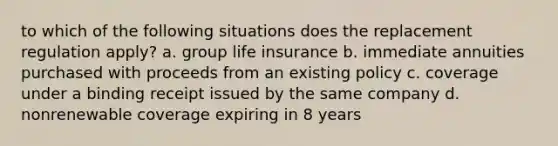 to which of the following situations does the replacement regulation apply? a. group life insurance b. immediate annuities purchased with proceeds from an existing policy c. coverage under a binding receipt issued by the same company d. nonrenewable coverage expiring in 8 years