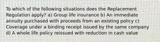 To which of the following situations does the Replacement Regulation apply? a) Group life insurance b) An immediate annuity purchased with proceeds from an existing policy c) Coverage under a binding receipt issued by the same company d) A whole life policy reissued with reduction in cash value