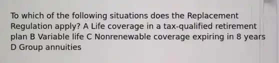 To which of the following situations does the Replacement Regulation apply? A Life coverage in a tax-qualified retirement plan B Variable life C Nonrenewable coverage expiring in 8 years D Group annuities